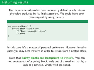 Returning results
Our truncate sub worked ﬁne because by default a sub returns
the value produced by its ﬁnal statement. We could have been
more explicit by using return:
sub truncate($text) {
return $text.chars > 100
?? "$text.substr(0, 10)..."
!! $text
}
In this case, it’s a matter of personal preference. However, in other
cases you may need return in order to return from a nested block.
Note that pointy blocks are transparent to return. You can
not return out of a pointy block, only out of a routine (that is, a
sub or a method, which we’ll see soon).
 
