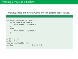 Passing arrays and hashes
Passing arrays and hashes works just like passing scalar values.
sub trim-to-shortest(@a, @b) {
if @a.elems > @b.elems {
@a[@b.elems .. *]:delete;
}
else {
@b[@a.elems .. *]:delete;
}
}
my @x = 1..10;
my @y = 5..9;
trim-to-shortest(@x, @y);
say @x; # 1 2 3 4 5
 