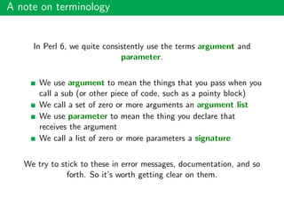 A note on terminology
In Perl 6, we quite consistently use the terms argument and
parameter.
We use argument to mean the things that you pass when you
call a sub (or other piece of code, such as a pointy block)
We call a set of zero or more arguments an argument list
We use parameter to mean the thing you declare that
receives the argument
We call a list of zero or more parameters a signature
We try to stick to these in error messages, documentation, and so
forth. So it’s worth getting clear on them.
 