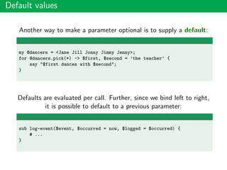 Default values
Another way to make a parameter optional is to supply a default:
my @dancers = <Jane Jill Jonny Jimmy Jenny>;
for @dancers.pick(*) -> $first, $second = ’the teacher’ {
say "$first dances with $second";
}
Defaults are evaluated per call. Further, since we bind left to right,
it is possible to default to a previous parameter:
sub log-event($event, $occurred = now, $logged = $occurred) {
# ...
}
 