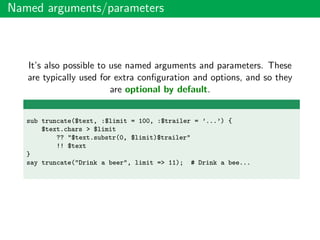 Named arguments/parameters
It’s also possible to use named arguments and parameters. These
are typically used for extra conﬁguration and options, and so they
are optional by default.
sub truncate($text, :$limit = 100, :$trailer = ’...’) {
$text.chars > $limit
?? "$text.substr(0, $limit)$trailer"
!! $text
}
say truncate("Drink a beer", limit => 11); # Drink a bee...
 
