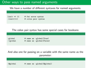 Other ways to pass named arguments
We have a number of diﬀerent syntaxes for named arguments.
limit => 11 # fat arrow syntax
:limit(11) # colon pair syntax
The colon pair syntax has some special cases for booleans:
:global # same as :global(True)
:!global # same as :global(False)
And also one for passing on a variable with the same name as the
parameter:
:$global # same as :global($global)
 