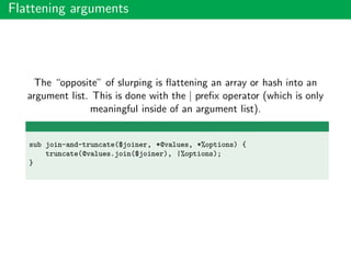 Flattening arguments
The “opposite” of slurping is ﬂattening an array or hash into an
argument list. This is done with the | preﬁx operator (which is only
meaningful inside of an argument list).
sub join-and-truncate($joiner, *@values, *%options) {
truncate(@values.join($joiner), |%options);
}
 