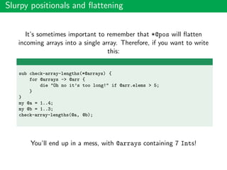 Slurpy positionals and ﬂattening
It’s sometimes important to remember that *@pos will ﬂatten
incoming arrays into a single array. Therefore, if you want to write
this:
sub check-array-lengths(*@arrays) {
for @arrays -> @arr {
die "Oh no it’s too long!" if @arr.elems > 5;
}
}
my @a = 1..4;
my @b = 1..3;
check-array-lengths(@a, @b);
You’ll end up in a mess, with @arrays containing 7 Ints!
 