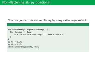 Non-ﬂattening slurpy positional
You can prevent this steam-rollering by using **@arrays instead:
sub check-array-lengths(**@arrays) {
for @arrays -> @arr {
die "Oh no it’s too long!" if @arr.elems > 5;
}
}
my @a = 1..4;
my @b = 1..3;
check-array-lengths(@a, @b);
 