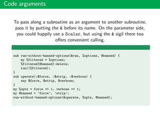 Code arguments
To pass along a subroutine as an argument to another subroutine,
pass it by putting the & before its name. On the parameter side,
you could happily use a Scalar, but using the & sigil there too
oﬀers convenient calling.
sub run-without-banned-options(&run, %options, @banned) {
my %filtered = %options;
%filtered{@banned}:delete;
run(|%filtered);
}
sub operate(:$force, :$strip, :$verbose) {
say $force, $strip, $verbose;
}
my %opts = force => 1, verbose => 1;
my @banned = ’force’, ’strip’;
run-without-banned-options(&operate, %opts, @banned);
 