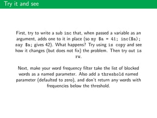 Try it and see
First, try to write a sub inc that, when passed a variable as an
argument, adds one to it in place (so my $a = 41; inc($a);
say $a; gives 42). What happens? Try using is copy and see
how it changes (but does not ﬁx) the problem. Then try out is
rw.
Next, make your word frequency ﬁlter take the list of blocked
words as a named parameter. Also add a threshold named
parameter (defaulted to zero), and don’t return any words with
frequencies below the threshold.
 