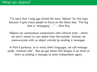 What are objects?
“I’m sorry that I long ago coined the term ‘objects’ for this topic
because it gets many people to focus on the lesser idea. The big
idea is ‘messaging’. . . ” - Alan Kay
Objects are autonomous components with internal state - which
we aren’t meant to care about from the outside. Instead, we
communicate with an object entirely by sending it messages.
In Perl 6 parlance, as in many other languages, we call message
sends “method calls”. But we get better OO designs if we think of
them as sending a message to some independent agent.
 
