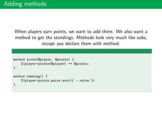 Adding methods
When players earn points, we want to add them. We also want a
method to get the standings. Methods look very much like subs,
except you declare them with method.
method score($player, $points) {
%!player-points{$player} += $points;
}
method ranking() {
%!player-points.pairs.sort({ -.value })
}
 