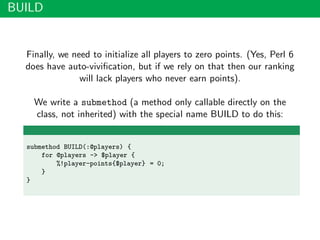 BUILD
Finally, we need to initialize all players to zero points. (Yes, Perl 6
does have auto-viviﬁcation, but if we rely on that then our ranking
will lack players who never earn points).
We write a submethod (a method only callable directly on the
class, not inherited) with the special name BUILD to do this:
submethod BUILD(:@players) {
for @players -> $player {
%!player-points{$player} = 0;
}
}
 