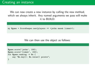 Creating an instance
We can now create a new instance by calling the new method,
which we always inherit. Any named arguments we pass will make
it to BUILD:
my $game = ScoreKeeper.new(players => <jnthn masak lizmat>);
We can then use the object as follows:
$game.score(’jnthn’, 100);
$game.score(’lizmat’, 150);
for $game.ranking -> $s {
say "$s.key(): $s.value() points";
}
 
