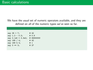 Basic calculations
We have the usual set of numeric operators available, and they are
deﬁned on all of the numeric types we’ve seen so far.
say 35 + 7; # 42
say 1.2 - 0.3; # 0.9
say 2.1e5 * 3.3e2; # 69300000
say 168 / 4; # 42
say 169 % 4; # 1
say 3 ** 3; # 27
 