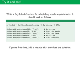Try it and see!
Write a DaySchedule class for scheduling hourly appointments. It
should work as follows:
my $sched = DaySchedule.new(opening => 9, closing => 17);
$sched.add-appointment(10, ’Fred’); # Works fine
$sched.add-appointment(8, ’Brad’); # Dies: too early
$sched.add-appointment(17, ’Anna’); # Dies: too late
$sched.add-appointment(9, ’Lena’); # Works fine
$sched.add-appointment(10, ’Adam’); # Dies: conflict
If you’re free time, add a method that describes the schedule.
 