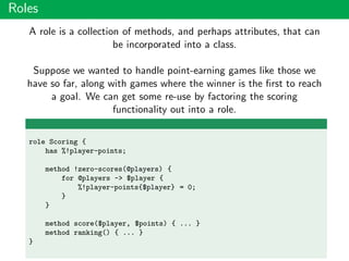 Roles
A role is a collection of methods, and perhaps attributes, that can
be incorporated into a class.
Suppose we wanted to handle point-earning games like those we
have so far, along with games where the winner is the ﬁrst to reach
a goal. We can get some re-use by factoring the scoring
functionality out into a role.
role Scoring {
has %!player-points;
method !zero-scores(@players) {
for @players -> $player {
%!player-points{$player} = 0;
}
}
method score($player, $points) { ... }
method ranking() { ... }
}
 