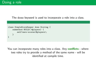 Doing a role
The does keyword is used to incorporate a role into a class.
class SimpleScoreKeeper does Scoring {
submethod BUILD(:@players) {
self!zero-scores(@players);
}
}
You can incorporate many roles into a class. Any conﬂicts - where
two roles try to provide a method of the same name - will be
identiﬁed at compile time.
 