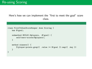 Re-using Scoring
Here’s how we can implement the “ﬁrst to meet the goal” score
class.
class FirstToGoalScoreKeeper does Scoring {
has $!goal;
submethod BUILD(:@players, :$!goal) {
self!zero-scores(@players);
}
method winners() {
%!player-points.grep({ .value >= $!goal }).map({ .key })
}
}
 