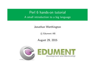 Perl 6 hands-on tutorial
A small introduction to a big language
Jonathan Worthington
c Edument AB
August 29, 2015
 