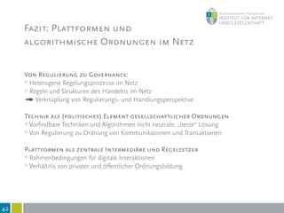 Fazit: Plattformen und
algorithmische Ordnungen im Netz
42
Von Regulierung zu Governance:
* Heterogene Regelungsprozesse im Netz
* Regeln und Strukturen des Handelns im Netz
Verknüpfung von Regulierungs- und Handlungsperspektive
Technik als (politisches) Element gesellschaftlicher Ordnungen
* Vorfindbare Techniken und Algorithmen nicht neutrale, „beste“ Lösung
* Von Regulierung zu Ordnung von Kommunikationen und Transaktionen
Plattformen als zentrale Intermediäre und Regelsetzer
* Rahmenbedingungen für digitale Interaktionen
* Verhältnis von privater und öffentlicher Ordnungsbildung
 