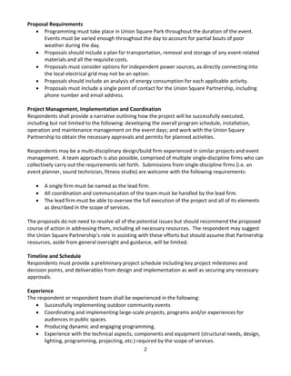 2 
Proposal Requirements 
• Programming must take place in Union Square Park throughout the duration of the event. Events must be varied enough throughout the day to account for partial bouts of poor weather during the day. 
• Proposals should include a plan for transportation, removal and storage of any event-related materials and all the requisite costs. 
• Proposals must consider options for independent power sources, as directly connecting into the local electrical grid may not be an option. 
• Proposals should include an analysis of energy consumption for each applicable activity. 
• Proposals must include a single point of contact for the Union Square Partnership, including phone number and email address. 
Project Management, Implementation and Coordination 
Respondents shall provide a narrative outlining how the project will be successfully executed, including but not limited to the following: developing the overall program schedule, installation, operation and maintenance management on the event days; and work with the Union Square Partnership to obtain the necessary approvals and permits for planned activities. 
Respondents may be a multi-disciplinary design/build firm experienced in similar projects and event management. A team approach is also possible, comprised of multiple single-discipline firms who can collectively carry out the requirements set forth. Submissions from single-discipline firms (i.e. an event planner, sound technician, fitness studio) are welcome with the following requirements: 
• A single firm must be named as the lead firm. 
• All coordination and communication of the team must be handled by the lead firm. 
• The lead firm must be able to oversee the full execution of the project and all of its elements as described in the scope of services. 
The proposals do not need to resolve all of the potential issues but should recommend the proposed course of action in addressing them, including all necessary resources. The respondent may suggest the Union Square Partnership’s role in assisting with these efforts but should assume that Partnership resources, aside from general oversight and guidance, will be limited. 
Timeline and Schedule 
Respondents must provide a preliminary project schedule including key project milestones and decision points, and deliverables from design and implementation as well as securing any necessary approvals. 
Experience 
The respondent or respondent team shall be experienced in the following: 
• Successfully implementing outdoor community events 
• Coordinating and implementing large-scale projects, programs and/or experiences for audiences in public spaces. 
• Producing dynamic and engaging programming. 
• Experience with the technical aspects, components and equipment (structural needs, design, lighting, programming, projecting, etc.) required by the scope of services.  