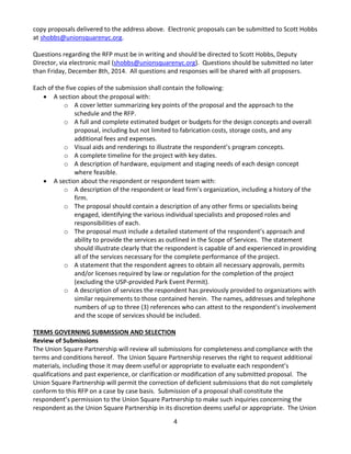 4 
copy proposals delivered to the address above. Electronic proposals can be submitted to Scott Hobbs at 
shobbs@unionsquarenyc.org. 
Questions regarding the RFP must be in writing and should be directed to Scott Hobbs, Deputy Director, via electronic mail (shobbs@unionsquarenyc.org). Questions should be submitted no later than Friday, December 8th, 2014. All questions and responses will be shared with all proposers. 
Each of the five copies of the submission shall contain the following: 
• A section about the proposal with: 
o A cover letter summarizing key points of the proposal and the approach to the schedule and the RFP. 
o A full and complete estimated budget or budgets for the design concepts and overall proposal, including but not limited to fabrication costs, storage costs, and any additional fees and expenses. 
o Visual aids and renderings to illustrate the respondent’s program concepts. 
o A complete timeline for the project with key dates. 
o A description of hardware, equipment and staging needs of each design concept where feasible. 
• A section about the respondent or respondent team with: 
o A description of the respondent or lead firm’s organization, including a history of the firm. 
o The proposal should contain a description of any other firms or specialists being engaged, identifying the various individual specialists and proposed roles and responsibilities of each. 
o The proposal must include a detailed statement of the respondent’s approach and ability to provide the services as outlined in the Scope of Services. The statement should illustrate clearly that the respondent is capable of and experienced in providing all of the services necessary for the complete performance of the project. 
o A statement that the respondent agrees to obtain all necessary approvals, permits and/or licenses required by law or regulation for the completion of the project (excluding the USP-provided Park Event Permit). 
o A description of services the respondent has previously provided to organizations with similar requirements to those contained herein. The names, addresses and telephone numbers of up to three (3) references who can attest to the respondent’s involvement and the scope of services should be included. 
TERMS GOVERNING SUBMISSION AND SELECTION 
Review of Submissions 
The Union Square Partnership will review all submissions for completeness and compliance with the terms and conditions hereof. The Union Square Partnership reserves the right to request additional materials, including those it may deem useful or appropriate to evaluate each respondent’s qualifications and past experience, or clarification or modification of any submitted proposal. The Union Square Partnership will permit the correction of deficient submissions that do not completely conform to this RFP on a case by case basis. Submission of a proposal shall constitute the respondent’s permission to the Union Square Partnership to make such inquiries concerning the respondent as the Union Square Partnership in its discretion deems useful or appropriate. The Union  