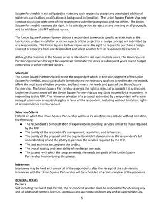 5 
Square Partnership is not obligated to make any such request to accept any unsolicited additional materials, clarification, modification or background information. The Union Square Partnership may conduct discussion with some of the respondents submitting proposals and not others. The Union Square Partnership reserves the right, in its sole discretion, to reject at any time any or all proposals, and to withdraw this RFP without notice. 
The Union Square Partnership may choose a respondent to execute specific services such as the fabrication, and/or installation or other aspects of the project for a design concept not submitted by any respondents. The Union Square Partnership reserves the right to request to purchase a design concept or concepts from one despondent and select another firm or respondent to execute it. 
Although the Summer in the Square series is intended to last over multiple years, the Union Square Partnership reserves the right to suspend or terminate the series in subsequent years due to budget constraints or other relevant factors. 
Selection 
The Union Square Partnership will select the respondent which, in the sole judgment of the Union Square Partnership, most successfully demonstrates the necessary qualities to undertake the project, offers the most cost-effective proposal, and best meets the needs and goals of the Union Square Partnership. The Union Square Partnership reserves the right to reject all proposals if it so chooses. Under no circumstances will the Union Square Partnership pay any costs incurred by a respondent in responding to this RFP. The review or selection of a proposal submitted by a respondent will create no legal submission or equitable rights in favor of the respondent, including without limitation, rights of enforcement or reimbursement. 
Selection Criteria 
Criteria on which the Union Square Partnership will base its selection may include without limitation, the following: 
• The respondent’s demonstration of experience in providing services similar to those required by the RFP. 
• The quality of the respondent’s management, reputation, and references. 
• The quality of the proposal and the degree to which it demonstrates the respondent’s full understanding of and the ability to perform the services required by the RFP. 
• The cost estimate to complete the project. 
• The overall quality and favorability of the design concepts. 
• The success with which the program meets the needs and goals of the Union Square Partnership in undertaking this project. 
Interviews 
Interviews may be held with any or all of the respondents after the receipt of the submissions. Interviews with the Union Square Partnership will be scheduled after initial review of the proposals. 
GENERAL TERMS 
Permits 
Not including the Event Park Permit, the respondent selected shall be responsible for obtaining any and all additional permits, licenses, approvals and authorization from any and all appropriate City,  
