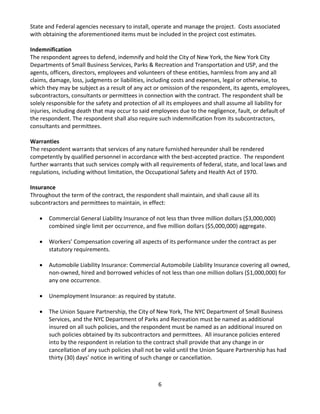 6 
State and Federal agencies necessary to install, operate and manage the project. Costs associated with obtaining the aforementioned items must be included in the project cost estimates. 
Indemnification 
The respondent agrees to defend, indemnify and hold the City of New York, the New York City Departments of Small Business Services, Parks & Recreation and Transportation and USP, and the agents, officers, directors, employees and volunteers of these entities, harmless from any and all claims, damage, loss, judgments or liabilities, including costs and expenses, legal or otherwise, to which they may be subject as a result of any act or omission of the respondent, its agents, employees, subcontractors, consultants or permittees in connection with the contract. The respondent shall be solely responsible for the safety and protection of all its employees and shall assume all liability for injuries, including death that may occur to said employees due to the negligence, fault, or default of the respondent. The respondent shall also require such indemnification from its subcontractors, consultants and permittees. 
Warranties 
The respondent warrants that services of any nature furnished hereunder shall be rendered competently by qualified personnel in accordance with the best-accepted practice. The respondent further warrants that such services comply with all requirements of federal, state, and local laws and regulations, including without limitation, the Occupational Safety and Health Act of 1970. 
Insurance 
Throughout the term of the contract, the respondent shall maintain, and shall cause all its subcontractors and permittees to maintain, in effect: 
• Commercial General Liability Insurance of not less than three million dollars ($3,000,000) combined single limit per occurrence, and five million dollars ($5,000,000) aggregate. 
• Workers’ Compensation covering all aspects of its performance under the contract as per statutory requirements. 
• Automobile Liability Insurance: Commercial Automobile Liability Insurance covering all owned, non-owned, hired and borrowed vehicles of not less than one million dollars ($1,000,000) for any one occurrence. 
• Unemployment Insurance: as required by statute. 
• The Union Square Partnership, the City of New York, The NYC Department of Small Business Services, and the NYC Department of Parks and Recreation must be named as additional insured on all such policies, and the respondent must be named as an additional insured on such policies obtained by its subcontractors and permittees. All insurance policies entered into by the respondent in relation to the contract shall provide that any change in or cancellation of any such policies shall not be valid until the Union Square Partnership has had thirty (30) days’ notice in writing of such change or cancellation. 
 