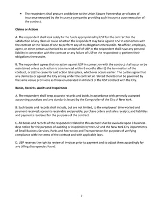 7 
• The respondent shall procure and deliver to the Union Square Partnership certificates of insurance executed by the insurance companies providing such insurance upon execution of the contract. 
Claims or Actions 
A. The respondent shall look solely to the funds appropriated by USP for the contract for the satisfaction of any claim or cause of action the respondent may have against USP in connection with the contract or the failure of USP to perform any of its obligations thereunder. No officer, employee, agent, or other person authorized to act on behalf of USP or the respondent shall have any personal liability in connection with the contract or any failure of USP or the respondent to perform their obligations thereunder. 
B. The respondent agrees that no action against USP in connection with the contract shall occur or be maintained unless such action is commenced within 6 months after (i) the termination of the contract, or (ii) the cause for said action takes place, whichever occurs earlier. The parties agree that any claims by or against the City arising under the contract or related thereto shall be governed by the same venue provisions as those enumerated in Article 9 of the USP contract with the City. 
Books, Records, Audits and Inspections 
A. The respondent shall keep accurate records and books in accordance with generally accepted accounting practices and any standards issued by the Comptroller of the City of New York. 
B. Such books and records shall include, but are not limited, to the employees’ time worked and payment received; accounts receivable and payable; purchase orders and sales receipts; and liabilities and payments rendered for the purposes of the contract. 
C. All books and records of the respondent related to this account shall be available upon 3 business days notice for the purposes of auditing or inspection by the USP and the New York City Departments of Small Business Services, Parks and Recreation and Transportation for purposes of verifying compliance with the terms of the contract and with applicable laws. 
D. USP reserves the right to review all invoices prior to payment and to adjust them accordingly for any billing discrepancies found. 
 