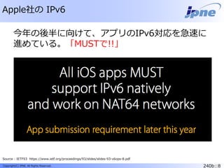 240b::8Copyright(C) JPNE, All Rights Reserved.
Apple社の IPv6
Source : IETF93 https://www.ietf.org/proceedings/93/slides/slides-93-v6ops-8.pdf
今年の後半に向けて、アプリのIPv6対応を急速に
進めている。「MUSTで!!」
 