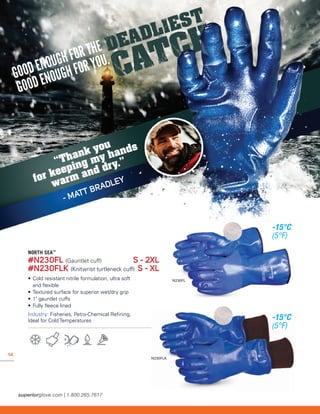 14
N230FLK
N230FL
“Thank you
for keeping my hands
warm and dry.”
- MATT BRADLEY
NORTH SEA™
#N230FL (Gauntlet cuff)	 S - 2XL
#N230FLK (Knitwrist turtleneck cuff)	S - XL
• 	Cold resistant nitrile formulation, ultra soft
	 and flexible
• 	Textured surface for superior wet/dry grip
• 	1 gauntlet cuffs
• 	Fully fleece lined
Industry: Fisheries, Petro-Chemical Refining,
Ideal for Cold Temperatures
-15°C
(5°F)
-15°C
(5°F)
 