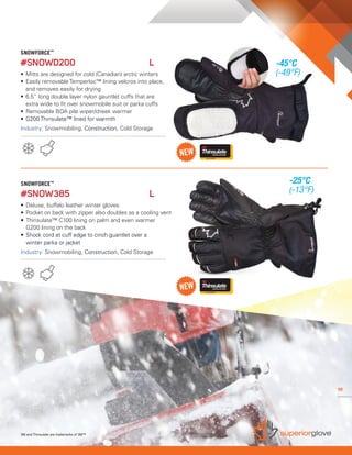 19
SNOWFORCE™
#SNOW385	 L 	
•	Deluxe, buffalo leather winter gloves
•	Pocket on back with zipper also doubles as a cooling vent
• 	Thinsulate™ C100 lining on palm and even warmer
	 G200 lining on the back
• 	Shock cord at cuff edge to cinch guantlet over a
	 winter parka or jacket
Industry: Snowmobiling, Construction, Cold Storage
SNOWFORCE™
#SNOWD200	 L 	
• 	Mitts are designed for cold (Canadian) arctic winters
• 	Easily removable Temperloc™ lining velcros into place,
	 and removes easily for drying
• 	6.5” long double layer nylon gauntlet cuffs that are 		
	 extra wide to fit over snowmobile suit or parka cuffs
• 	Removable BOA pile wiper/cheek warmer
• 	G200 Thinsulate™ lined for warmth
Industry: Snowmobiling, Construction, Cold Storage
3M and Thinsulate are trademarks of 3M™
19
-45°C
(-49°F)
-25°C
(-13°F)
 