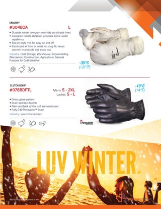 21
#378BDFTL Mens S - 2XL
Ladies S - L
• Dress glove pattern
• Grain deerskin leather
• Palm and back of the cuff are elasticized
• Fully C40 Thinsulate™ lined
Industry: Law Enforcement
2121
3M and Thinsulate are trademarks of 3M™
ENDURA®
#304BOA L
• Durable winter cowgrain mitt fully acrylic-pile lined
• Cowgrain resists abrasion, provides some water
repellency
• Slip-on style mitt for easy on and off
• Elasticized at front of wrist for snug fit, keeps
warmth in and cold and snow out
Industry: Cold Storage, Warehouse, Snowmobiling
/Recreation, Construction, Agricultural, General
Purpose for Cold-Weather
21
CLUTCH GEAR®
-35°C
(-31°F)
-10°C
(14°F)
 