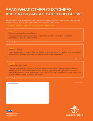 Version 2.0/082015
Superior Distributor:
READ WHAT OTHER CUSTOMERS
ARE SAYING ABOUT SUPERIOR GLOVE
Because we create gloves and protective solutions with our customers in mind, we are able to
make you more money, make you safer, and make your job easier.
Don’t take it from us - see what our customers have to say!
Chris C.
Development Manager, Commercial Solutions
“We’ve chosen them as one of our top-tier suppliers because of the product they have and the
representation... they have what we need.”
J. Wade
Dynapower Company LLC
“We do know one thing, Superior Glove has the best service department, and we hope to do business with
you because we know we feel valued, and are sure we will be well taken care of.”
Bryan G.
Store Manager, Safety Station
“We have been extremely satisfied with not only the support we get from Superior Glove, but also the
quality and array of products that they offer. They are never more than a phone call away to answer all
technical questions and attend to every detail of our inquiries. With our rep and Superior on our side we look
forward to a very long and prosperous relationship.”
 