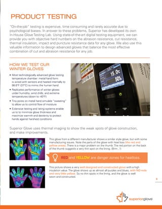 3
Superior Glove uses thermal imaging to show the weak spots of glove construction,
and make improvements.
“On-the-job” testing is expensive, time consuming and rarely accurate due to
psychological biases. In answer to these problems, Superior has developed its own
In-House Glove Testing Lab. Using state-of-the-art digital testing equipment, we can
provide you with objective hard numbers on the abrasion resistance, cut resistance,
thermal insulation, impact and puncture resistance data for any glove. We also use this
valuable information to design advanced gloves that balance the most effective
combination of cut and abrasion resistance for any job.
This picture shows a very well designed and constructed glove with a high
insulation value. The glove shows up as almost all purples and blues, with NO reds
and very little yellow. So no thin spots in the lining, and the glove is well
sewn and constructed.
This glove from a different manufacturer shows a similar style glove, but with some
manufacturing issues. Note the parts of the glove with heat loss (the red and
yellow areas). There is a major problem on the thumb. The red portion on the back
of the thumb suggests a very thin spot on the lining. (Brrrr...!)
PRODUCT TESTING
HOW WE TEST OUR
WINTER GLOVES
• 	Most technologically advanced glove testing 		
	 temperature chamber: metal hand form
	 is wired with sensors and heated internally to
	 98.6°F (37°C) to mimic the human hand
• 	Replicates performance of winter gloves
	 under humidity, wind chills, and extreme
	 temperatures (down to -40°F)
• 	Tiny pores on metal hand simulate “sweating” 	
	 to allow us to control flow of moisture
• 	Extensive testing and rating systems enable
	 us to to minimize glove thickness and
	 maximize warmth and dexterity to protect 		
	 hands against harshest conditions
RED and YELLOW are danger zones for heatloss.
 