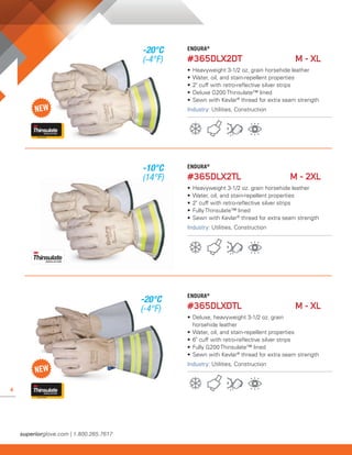 4
ENDURA®
#365DLX2DT	 M - XL
• 	Heavyweight 3-1/2 oz. grain horsehide leather
• 	Water, oil, and stain-repellent properties
• 	2" cuff with retro-reflective silver strips
• 	Deluxe G200 Thinsulate™ lined
• 	Sewn with Kevlar®
thread for extra seam strength
Industry: Utilities, Construction
ENDURA®
#365DLX2TL	 M - 2XL
• 	Heavyweight 3-1/2 oz. grain horsehide leather
• 	Water, oil, and stain-repellent properties
• 	2" cuff with retro-reflective silver strips
• 	Fully Thinsulate™ lined
• 	Sewn with Kevlar®
thread for extra seam strength
Industry: Utilities, Construction
365DLX2TL
ENDURA®
#365DLXDTL	 M - XL
• 	Deluxe, heavyweight 3-1/2 oz. grain
	 horsehide leather
• 	Water, oil, and stain-repellent properties
• 	6" cuff with retro-reflective silver strips
• 	Fully G200 Thinsulate™ lined
• 	Sewn with Kevlar®
thread for extra seam strength
Industry: Utilities, Construction
-20°C
(-4°F)
-10°C
(14°F)
-20°C
(-4°F)
 