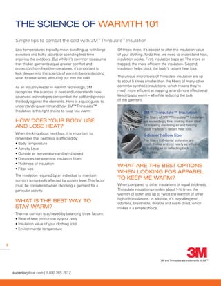 8
THE SCIENCE OF WARMTH 101
Low temperatures typically mean bundling up with large
sweaters and bulky jackets or spending less time
enjoying the outdoors. But while it’s common to assume
that thicker garments equal greater comfort and
protection from frigid temperatures, it’s important to
look deeper into the science of warmth before deciding
what to wear when venturing out into the cold.
As an industry leader in warmth technology, 3M
recognizes the nuances of heat and understands how
advanced technologies can combat the cold and protect
the body against the elements. Here is a quick guide to
understanding warmth and how 3M™ Thinsulate™
Insulation is the right choice to keep you warm:
HOW DOES YOUR BODY USE
AND LOSE HEAT?
When thinking about heat loss‚ it is important to
remember that heat loss is affected by:
• Body temperature
• Activity Level
• Outside air temperature and wind speed
• Distances between the insulation fibers
• Thickness of insulation
• Fiber size
The insulation required by an individual to maintain
comfort is markedly affected by activity level. This factor
must be considered when choosing a garment for a
particular activity.
WHAT IS THE BEST WAY TO
STAY WARM?
Thermal comfort is achieved by balancing three factors:
• Rate of heat production by your body
• Insulation value of your clothing (clo)
• Environmental temperature
Of those three‚ it’s easiest to alter the insulation value
of your clothing. To do this, we need to understand how‚
insulation works. First‚ insulation traps air. The more air
trapped‚ the more efficient the insulation. Second‚
insulation helps block the body’s radiant heat loss.
The unique microfibers of Thinsulate insulation are up
to about 5 times smaller than the fibers of many other
common synthetic insulations‚ which means they’re
much more efficient at trapping air and more effective at
keeping you warm – all while reducing the bulk
of the garment.
3M™Thinsulate™ Insulation
The fibers of 3M™ Thinsulate™ Insulation
are exceedingly fine‚ making them ideal
for trapping insulating air and helping
block the body’s radiant heat loss.
6-denier hollow ﬁber
The fibers in 6-denier polyester are
much thicker and not nearly as efficient
at trapping air or reflecting back
body heat.
WHAT ARE THE BEST OPTIONS
WHEN LOOKING FOR APPAREL
TO KEEP ME WARM?
When compared to other insulations of equal thickness,
Thinsulate insulation provides about 1-½ times the
warmth of down and up to twice the warmth of other
high-loft insulations. In addition, it’s hypoallergenic,
odorless, breathable, durable and easily dried, which
makes it a simple choice.
Simple tips to combat the cold with 3M™
Thinsulate™
Insulation
3M and Thinsulate are trademarks of 3M™
 