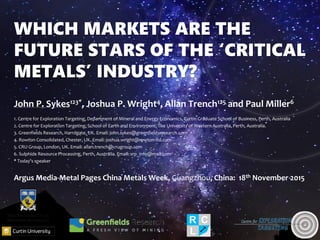 WHICH MARKETS ARE THE
FUTURE STARS OF THE ‘CRITICAL
METALS’ INDUSTRY?
John P. Sykes123*, Joshua P. Wright4, Allan Trench125 and Paul Miller6
1. Centre for Exploration Targeting, Department of Mineral and Energy Economics, Curtin Graduate School of Business, Perth, Australia
2. Centre for Exploration Targeting, School of Earth and Environment, The University of Western Australia, Perth, Australia.
3. Greenfields Research, Harrogate, UK. Email: john.sykes@greenfieldsresearch.com
4. Rowton Consolidated, Chester, UK. Email: joshua.wright@rowton-ltd.com
5. CRU Group, London, UK. Email: allan.trench@crugroup.com
6. Sulphide Resource Processing, Perth, Australia. Email: srp_info@mail.com
* Today’s speaker
Argus Media-Metal Pages China Metals Week, Guangzhou, China: 18th November 2015
 