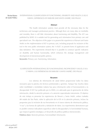 Revista Baiana
de Saúde Pública
v.39, n.2, p.470-477
abr./jun. 2015 471
INTERNATIONAL CLASSIFICATION OF FUNCTIONING, DISABILITY AND HEALTH, E‑SUS E
TABWIN: EXPERIENCES OF BARUERI AND SANTO ANDRÉ, SÃO PAULO
Abstract
The health information systems must provide all the necessary data for the
technicians and managers professional practice. Although there are many data on morbidity
and mortality, there is still little information about functioning and disability. The ICF was
published by WHO. It is suitable tool for generating such information from primary care and
specialized care. The objective of this paper is to present the experiences of Barueri and Santo
André on the implementation of ICF in primary care, including proposals for inclusion of this
tool in the new public information system, the “e‑SUS”, to present forms of application and
data tabulation. The experiments showed that it is possible to construct specific indicators
on disability and human functionality, which enhances the strategic management and
development of intersectoral public policies.
Keywords: Primary care. Functioning. Information.
CLASIFICACIÓN INTERNACIONAL DE FUNCIONALIDAD, INCAPACIDAD Y SALUD, E-SUS
E TABWIN: LAS EXPERIENCIAS DE BARUERI Y SANTO ANDRÉ, SÃO PAULO
Resumen
Los sistemas de información de salud deben proporcionar todos los datos
necesarios para la práctica de técnicos profesionales y gerentes. Aunque hay muchos datos
sobre morbilidad y mortalidad, todavía hay poca información sobre el funcionamiento y la
discapacidad. El ICF fue publicado por la OMS y es adecuado para la generación de dicha
información, desde la atención primaria a la atención especializada instrumento. El objetivo
de este trabajo es presentar las experiencias de Barueri y Santo André, ambas ciudades
del estado de São Paulo, sobre la aplicación de la CIF en la atención primaria, incluso las
propuestas para la inclusión de esa herramienta en el nuevo sistema de información pública,
“e‑sus” y las formas de aplicación y tabulación de datos. Los experimentos demostraron que
es posible construir indicadores específicos sobre la discapacidad y la funcionalidad humana,
que mejora la gestión estratégica y el desarrollo de políticas públicas intersectoriales.
Palabras clave: Atención primaria. Funcionalidad. Información.
 