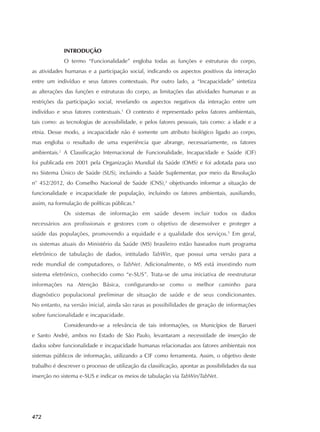 472
INTRODUÇÃO
O termo “Funcionalidade” engloba todas as funções e estruturas do corpo,
as atividades humanas e a participação social, indicando os aspectos positivos da interação
entre um indivíduo e seus fatores contextuais. Por outro lado, a “Incapacidade” sintetiza
as alterações das funções e estruturas do corpo, as limitações das atividades humanas e as
restrições da participação social, revelando os aspectos negativos da interação entre um
indivíduo e seus fatores contextuais.1
O contexto é representado pelos fatores ambientais,
tais como: as tecnologias de acessibilidade, e pelos fatores pessoais, tais como: a idade e a
etnia. Desse modo, a incapacidade não é somente um atributo biológico ligado ao corpo,
mas engloba o resultado de uma experiência que abrange, necessariamente, os fatores
ambientais.2
A Classificação Internacional de Funcionalidade, Incapacidade e Saúde (CIF)
foi publicada em 2001 pela Organização Mundial da Saúde (OMS) e foi adotada para uso
no Sistema Único de Saúde (SUS), incluindo a Saúde Suplementar, por meio da Resolução
n° 452/2012, do Conselho Nacional de Saúde (CNS),3
objetivando informar a situação de
funcionalidade e incapacidade de população, incluindo os fatores ambientais, auxiliando,
assim, na formulação de políticas públicas.4
Os sistemas de informação em saúde devem incluir todos os dados
necessários aos profissionais e gestores com o objetivo de desenvolver e proteger a
saúde das populações, promovendo a equidade e a qualidade dos serviços.5
Em geral,
os sistemas atuais do Ministério da Saúde (MS) brasileiro estão baseados num programa
eletrônico de tabulação de dados, intitulado TabWin, que possui uma versão para a
rede mundial de computadores, o TabNet. Adicionalmente, o MS está investindo num
sistema eletrônico, conhecido como “e‑SUS”. Trata‑se de uma iniciativa de reestruturar
informações na Atenção Básica, configurando‑se como o melhor caminho para
diagnóstico populacional preliminar de situação de saúde e de seus condicionantes.
No entanto, na versão inicial, ainda são raras as possibilidades de geração de informações
sobre funcionalidade e incapacidade.
Considerando‑se a relevância de tais informações, os Municípios de Barueri
e Santo André, ambos no Estado de São Paulo, levantaram a necessidade de inserção de
dados sobre funcionalidade e incapacidade humanas relacionadas aos fatores ambientais nos
sistemas públicos de informação, utilizando a CIF como ferramenta. Assim, o objetivo deste
trabalho é descrever o processo de utilização da classificação, apontar as possibilidades da sua
inserção no sistema e‑SUS e indicar os meios de tabulação via TabWin/TabNet.
 