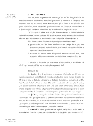 Revista Baiana
de Saúde Pública
v.39, n.2, p.470-477
abr./jun. 2015 473
MATERIAL E MÉTODOS
Para dar início ao processo de implantação da CIF na atenção básica, foi
necessário conhecer a ferramenta de forma aprofundada e selecionar as categorias mais
relevantes6
para uso na atenção básica. Considerando que o objeto é de aplicação pelo
agente comunitário, foram estruturadas questões referentes aos códigos de funcionalidade e
incapacidade para comporem o formulário do cadastro de dados simplificado (CDS).
De acordo com os pontos levantados, foi necessário definir o local exato de inserção
das referidas questões, tanto no formulário de cadastro individual quanto no formulário de cadastro
domiciliar, bem como relacionar as perguntas e respostas a categorias e qualificadores da CIF.
Após definição dessa estrutura, os seguintes passos foram delineados:
•	 permissão de coleta dos dados, transformados em códigos da CIF para uma
planilha do programa Microsoft Oficce Excel®
, com as variáveis nas colunas e
indivíduos cadastrados nas linhas;
•	 conversão da planilha Excel®
em planilha do Data Base File (.dbf), para
possibilitar a leitura pelo programa TabWin/TabNet e respectiva tabulação.
O trabalho foi precedido de uma análise dos formulários já concebidos no
e‑SUS, especialmente o CDS, para a construção da proposta final.
RESULTADOS
Os Quadros 1 e 2 apresentam as categorias selecionadas da CIF com as
respectivas questões e possibilidades de resposta. A indicação é que a inserção de dados da
CIF deva ser feita no Cadastro Individual e no Cadastro Domiciliar do formulário do e‑SUS.
No cadastro individual, adiciona‑se o item 3.1.5 (após o questionário sobre situações de saúde),
e, no cadastro domiciliar, adiciona‑se o item 4.1.5 (após o item sobre núcleo familiar). Cada
uma das perguntas vai se referir à categoria da CIF e cada possibilidade de resposta vai se referir
a um qualificador da CIF. Dessa forma, unindo categorias e qualificadores, têm‑se os códigos.
No Quadro 1, as categorias marcadas com “x” pelo agente comunitário indicam
o qualificador “.8”, que significa que há problema (dificuldade no desempenho da referida
atividade). Por outro lado, ao se deixar um campo em branco, indica‑se o qualificador “0.0”,
o que significa que não há problema (sem dificuldade no desempenho da referida atividade).
Como exemplos, (x)d640 indica d640.8 e ( )d450 indica d450.0.
Já no Quadro 2, há três possibilidades de respostas, onde “Precisa e tem” indica o
qualificador “+8”, “Precisa e não tem” indica o qualificador “8” e “Não precisa” indica o qualificador “0”.
 