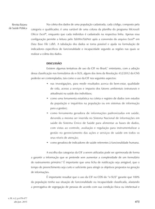 Revista Baiana
de Saúde Pública
v.39, n.2, p.470-477
abr./jun. 2015 475
Na coleta dos dados de uma população cadastrada, cada código, composto pela
categoria e qualificador, é uma variável de uma coluna da planilha do programa Microsoft
Oficce Excel®
, enquanto que cada indivíduo é cadastrado na respectiva linha. Apenas essa
configuração permite a leitura pelo TabWin/TabNet após a conversão do arquivo Excel®
em
Data Base File (.dbf). A tabulação dos dados se torna possível e ajuda na formulação de
indicadores específicos de funcionalidade e incapacidade segundo as regiões nas quais se
realizar a coleta dos dados.
DISCUSSÃO
Existem algumas tentativas de uso da CIF no Brasil,7
entretanto, com a adoção
dessa classificação nos formulários do e‑SUS, alguns dos itens da Resolução 452/2012 do CNS
poderão ser contemplados, tais como o uso da CIF nos seguintes aspectos:
•	 nas investigações, para medir resultados acerca do bem‑estar, qualidade
de vida, acesso a serviços e impacto dos fatores ambientais (estruturais e
atitudinais) na saúde dos indivíduos;
•	 como uma ferramenta estatística na coleta e registro de dados (em estudos
da população e inquéritos na população ou em sistemas de informação
para a gestão);
•	 como ferramenta geradora de informações padronizadas em saúde,
devendo a mesma ser inserida no Sistema Nacional de informações em
saúde do Sistema Único de Saúde para alimentar as bases de dados,
com vistas ao controle, avaliação e regulação para instrumentalizar a
gestão no gerenciamento das ações e serviços de saúde em todos os
seus níveis de atenção;
•	 como geradora de indicadores de saúde referentes à funcionalidade humana.
A escolha das categorias da CIF a serem utilizadas pode ser aprimorada de forma
a garantir a informação que se pretende sem aumentar a complexidade de um formulário
de rastreamento primário.8
É importante que uma ficha de notificação seja amigável, que o
tempo de preenchimento seja curto e suficiente para atingir os objetivos propostos na geração
de informações.
É importante ressaltar que o uso da CIF no CDS do “e‑SUS” garante que 100%
da população tenha sua situação de funcionalidade ou incapacidade classificada, afastando
a prerrogativa de segregação de pessoas de acordo com sua condição física ou intelectual e
 