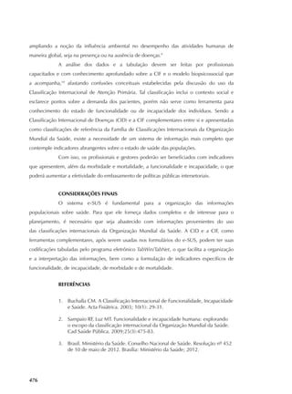 476
ampliando a noção da influência ambiental no desempenho das atividades humanas de
maneira global, seja na presença ou na ausência de doenças.9
A análise dos dados e a tabulação devem ser feitas por profissionais
capacitados e com conhecimento aprofundado sobre a CIF e o modelo biopsicossocial que
a acompanha,10
afastando confusões conceituais estabelecidas pela discussão do uso da
Classificação Internacional de Atenção Primária. Tal classificação inclui o contexto social e
esclarece pontos sobre a demanda dos pacientes, porém não serve como ferramenta para
conhecimento do estado de funcionalidade ou de incapacidade dos indivíduos. Sendo a
Classificação Internacional de Doenças (CID) e a CIF complementares entre si e apresentadas
como classificações de referência da Família de Classificações Internacionais da Organização
Mundial da Saúde, existe a necessidade de um sistema de informação mais completo que
contemple indicadores abrangentes sobre o estado de saúde das populações.
Com isso, os profissionais e gestores poderão ser beneficiados com indicadores
que apresentem, além da morbidade e mortalidade, a funcionalidade e incapacidade, o que
poderá aumentar a efetividade do embasamento de políticas públicas intersetoriais.
CONSIDERAÇÕES FINAIS
O sistema e‑SUS é fundamental para a organização das informações
populacionais sobre saúde. Para que ele forneça dados completos e de interesse para o
planejamento, é necessário que seja abastecido com informações provenientes do uso
das classificações internacionais da Organização Mundial da Saúde. A CID e a CIF, como
ferramentas complementares, após serem usadas nos formulários do e‑SUS, podem ter suas
codificações tabuladas pelo programa eletrônico TabWin/TabNet, o que facilita a organização
e a interpretação das informações, bem como a formulação de indicadores específicos de
funcionalidade, de incapacidade, de morbidade e de mortalidade.
REFERÊNCIAS
1.	 Buchalla CM. A Classificação Internacional de Funcionalidade, Incapacidade
e Saúde. Acta Fisiátrica. 2003; 10(1): 29‑31.
2.	 Sampaio RF, Luz MT. Funcionalidade e incapacidade humana: explorando
o escopo da classificação internacional da Organização Mundial da Saúde.
Cad Saúde Pública. 2009;25(3):475‑83.
3.	 Brasil. Ministério da Saúde. Conselho Nacional de Saúde. Resolução nº 452
de 10 de maio de 2012. Brasília: Ministério da Saúde; 2012.
 