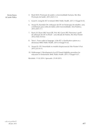 Revista Baiana
de Saúde Pública
v.39, n.2, p.470-477
abr./jun. 2015 477
4.	 Brasil ACO. Promoção da saúde e a funcionalidade humana. Rev Bras
Promoção da Saúde. 2013;26(1):1‑4.
5.	 Good A. Using the ICF in Ireland. BMC Public Health. 2011;11(Suppl 4):S5.
6.	 Araujo ES, Buchalla CM. Utilização da CIF em fisioterapia do trabalho: uma
contribuição para coleta de dados sobre funcionalidade. Acta Fisiátrica.
2013;20(1):1‑7.
7.	 Ruaro JA, Ruaro MB, Souza DE, Fréz AR, Guerra RO. Panorama e perfil
da utilização da CIF no Brasil – uma década de história. Rev Bras Fisioter
2012;16(6):454‑62.
8.	 Tesio L. From codes to language: is the ICF a classification system or a
dictionary? BMC Public Health. 2011;11(Suppl 4):S2.
9.	 Araujo ES. CIF: linearidade no modelo biopsicossocial. Rev Fisioter S Fun.
2013;2(1):6‑13.
10.	 Hollenweger J. Development of an ICF‑based eligibility procedure for
education in Switzerland. BMC Public Health. 2011;11(Suppl 4):S7.
Recebido: 11.02.2014. Aprovado: 21.09.2015.
 