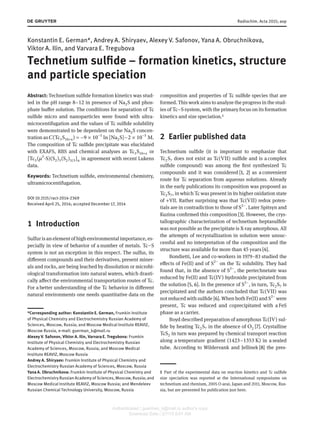Radiochim. Acta 2015; aop
Konstantin E. German*, Andrey A. Shiryaev, Alexey V. Safonov, Yana A. Obruchnikova,
Viktor A. Ilin, and Varvara E. Tregubova
Technetium sulfide – formation kinetics, structure
and particle speciation
Abstract: Technetium sulfide formation kinetics was stud-
ied in the pH range 8−12 in presence of Na2S and phos-
phate buffer solution. The conditions for separation of Tc
sulfide micro and nanoparticles were found with ultra-
microcentifugation and the values of Tc sulfide solubility
were demonstrated to be dependent on the Na2S concen-
tration as 𝐶(Tc3S10+x) = −9 × 10−5
ln [Na2S]−2 × 10−5
M.
The composition of Tc sulfide precipitate was elucidated
with EXAFS, RBS and chemical analyses as Tc3S10+x or
[Tc3(𝜇3
-S)(S2)3(S2)3/3]n in agreement with recent Lukens
data.
Keywords: Technetium sulfide, environmental chemistry,
ultramicrocentifugation.
DOI 10.1515/ract-2014-2369
Received April 25, 2014; accepted December 17, 2014
1 Introduction
Sulfur isanelementof highenvironmentalimportance, es-
pecially in view of behavior of a number of metals. Tc−S
system is not an exception in this respect. The sulfur, its
different compounds and their derivatives, present miner-
als and rocks, are being leached by dissolution or microbi-
ological transformation into natural waters, which drasti-
cally affect the environmental transportation routes of Tc.
For a better understanding of the Tc behavior in different
natural environments one needs quantitative data on the
*Corresponding author: Konstantin E. German, Frumkin Institute
of Physical Chemistry and Electrochemistry Russian Academy of
Sciences, Moscow, Russia; and Moscow Medical Institute REAVIZ,
Moscow Russia, e-mail: guerman_k@mail.ru
Alexey V. Safonov, Viktor A. Ilin, Varvara E. Tregubova: Frumkin
Institute of Physical Chemistry and Electrochemistry Russian
Academy of Sciences, Moscow, Russia; and Moscow Medical
Institute REAVIZ, Moscow Russia
Andrey A. Shiryaev: Frumkin Institute of Physical Chemistry and
Electrochemistry Russian Academy of Sciences, Moscow, Russia
Yana A. Obruchnikova: Frumkin Institute of Physical Chemistry and
Electrochemistry Russian Academy of Sciences, Moscow, Russia; and
Moscow Medical Institute REAVIZ, Moscow Russia; and Mendeleev
Russian Chemical Technology University, Moscow, Russia
composition and properties of Tc sulfide species that are
formed. This work aims to analyze the progress in the stud-
ies of Tc−Ssystem, with the primary focus on its formation
kinetics and size speciation.¹
2 Earlier published data
Technetium sulfide (it is important to emphasize that
Tc2S7 does not exist as Tc(VII) sulfide and is a complex
sulfide compound) was among the first synthesized Tc
compounds and it was considered [1, 2] as a convenient
route for Tc separation from aqueous solutions. Already
in the early publications its composition was proposed as
Tc2S7, in which Tc was present in its higher oxidation state
of +VII. Rather surprising was that Tc(VII) redox poten-
tials are in contradiction to those of S2−
. Later Spitsyn and
Kuzina confirmed this composition [3]. However, the crys-
tallographic characterization of technetium heptasulfide
was not possible as the precipitate is X-ray amorphous. All
the attempts of recrystallization in solution were unsuc-
cessful and no interpretation of the composition and the
structure was available for more than 45 years[4].
Bondietti, Lee and co-workers in 1979–83 studied the
effects of Fe(II) and of S2−
on the Tc solubility. They had
found that, in the absence of S2−
, the pertechnetate was
reduced by Fe(II) and Tc(IV) hydroxide precipitated from
the solution [5, 6]. In the presence of S2−
, in turn, Tc2S7 is
precipitated and the authors concluded that Tc(VII) was
not reduced with sulfide [6]. When both Fe(II) and S2−
were
present, Tc was reduced and coprecipitated with a FeS
phase as a carrier.
Boyd described preparation of amorphous Tc(IV) sul-
fide by heating Tc2S7 in the absence of O2 [7]. Crystalline
TcS2 in turn was prepared by chemical transport reaction
along a temperature gradient (1423–1353 K) in a sealed
tube. According to Wildervank and Jellinek [8] the pres-
1 Part of the experimental data on reaction kinetics and Tc sulfide
size speciation was reported at the International symposiums on
technetium and rhenium, 2005 O-arai, Japan and 2011, Moscow, Rus-
sia, but are presented for publication just here.
Authenticated | guerman_k@mail.ru author's copy
Download Date | 2/7/15 8:01 AM
 