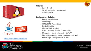 Versões:
• Java – 7 ou 8
• Servelt Container – Jetty 8 ou 9
• Tomcat 7 ou 8
Configurações do Painel
• Restart de Container
• Tail de logs
• XMX / XMS: Automático
• GC: Automático
• Charset: Padrão UTF-8
• GMT: Timezone Padrão AMERICA/SP
• Classpath: é o que esta dentro do WAR
• Pool de conexões: é o que esta dentro do WAR
• Rotate logs: 10 arquivos de 10 Mb
http://www.uolhost.com.br/java
 