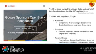 “(…) free cloud computing software that's gotten a lot of
love from tech titans like IBM, HP, and Intel. (…)
Source: Business Insider
3 razões para o apoio do Google:
• Kubernetes
• Componente de orquestração de contêiners
(Docker) adicionado ao projeto desde março
• Containers
• O uso de contêniers oferece um benefício mais
tangível para empresas
• Nuvens híbridas
• Potencializar o Google Cloud Platform já que o o
crescimento do workload está na nuvem pública
 