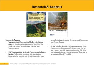 10 American Road & Transportation Builders Association-Transportation Development Foundation
Economic Reports
Based on unique analysis of data from the
U.S. Departments of Commerce, Treasury and
Transportation.
Explores the economic and job creation
impacts on the national and 50 state economies based
Research & Analysis
on analysis of data from the Department of Commerce
and Census Bureau.
The highly-acclaimed Texas
Transportation Institute’s analysis covers the year-to-
year changes in traffic congestion in major U.S. cities
and assesses its impacts on the economy. The report is
co-sponsored by ARTBA-TDF.
 