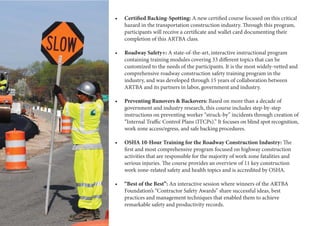 4 American Road & Transportation Builders Association-Transportation Development Foundation
A new certified course focused on this critical
hazard in the transportation construction industry. Through this program,
participants will receive a certificate and wallet card documenting their
completion of this ARTBA class.
A state-of-the-art, interactive instructional program
containing training modules covering 33 different topics that can be
customized to the needs of the participants. It is the most widely-vetted and
comprehensive roadway construction safety training program in the
industry, and was developed through 15 years of collaboration between
ARTBA and its partners in labor, government and industry.
Based on more than a decade of
government and industry research, this course includes step-by-step
instructions on preventing worker “struck-by” incidents through creation of
“Internal Traffic Control Plans (ITCPs).” It focuses on blind spot recognition,
work zone access/egress, and safe backing procedures.
The
first and most comprehensive program focused on highway construction
activities that are responsible for the majority of work zone fatalities and
serious injuries. The course provides an overview of 11 key construction
work zone-related safety and health topics and is accredited by OSHA.
An interactive session where winners of the ARTBA
Foundation’s “Contractor Safety Awards” share successful ideas, best
practices and management techniques that enabled them to achieve
remarkable safety and productivity records.
 