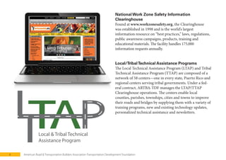 6 American Road & Transportation Builders Association-Transportation Development Foundation
Local & Tribal Technical
Assistance Program
National Work Zone Safety Information
Clearinghouse
Found at , the Clearinghouse
was established in 1998 and is the world’s largest
information resource on “best practices,” laws, regulations,
public awareness campaigns, products, training and
educational materials. The facility handles 175,000
information requests annually.
Local/TribalTechnical Assistance Programs
The Local Technical Assistance Program (LTAP) and Tribal
Technical Assistance Program (TTAP) are composed of a
network of 58 centers—one in every state, Puerto Rico and
regional centers serving tribal governments. Under a fed-
eral contract, ARTBA-TDF manages the LTAP/TTAP
Clearinghouse operations. The centers enable local
counties, parishes, townships, cities and towns to improve
their roads and bridges by supplying them with a variety of
training programs, new and existing technology updates,
personalized technical assistance and newsletters.
 