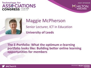 HOST SPONSOR
#ACTech15
ORGANISED BY
Senior Lecturer, ICT in Education
The E-Portfolio: What the optimum e-learning
portfolio looks like: Building better online learning
opportunities for members
Maggie McPherson
University of Leeds
 