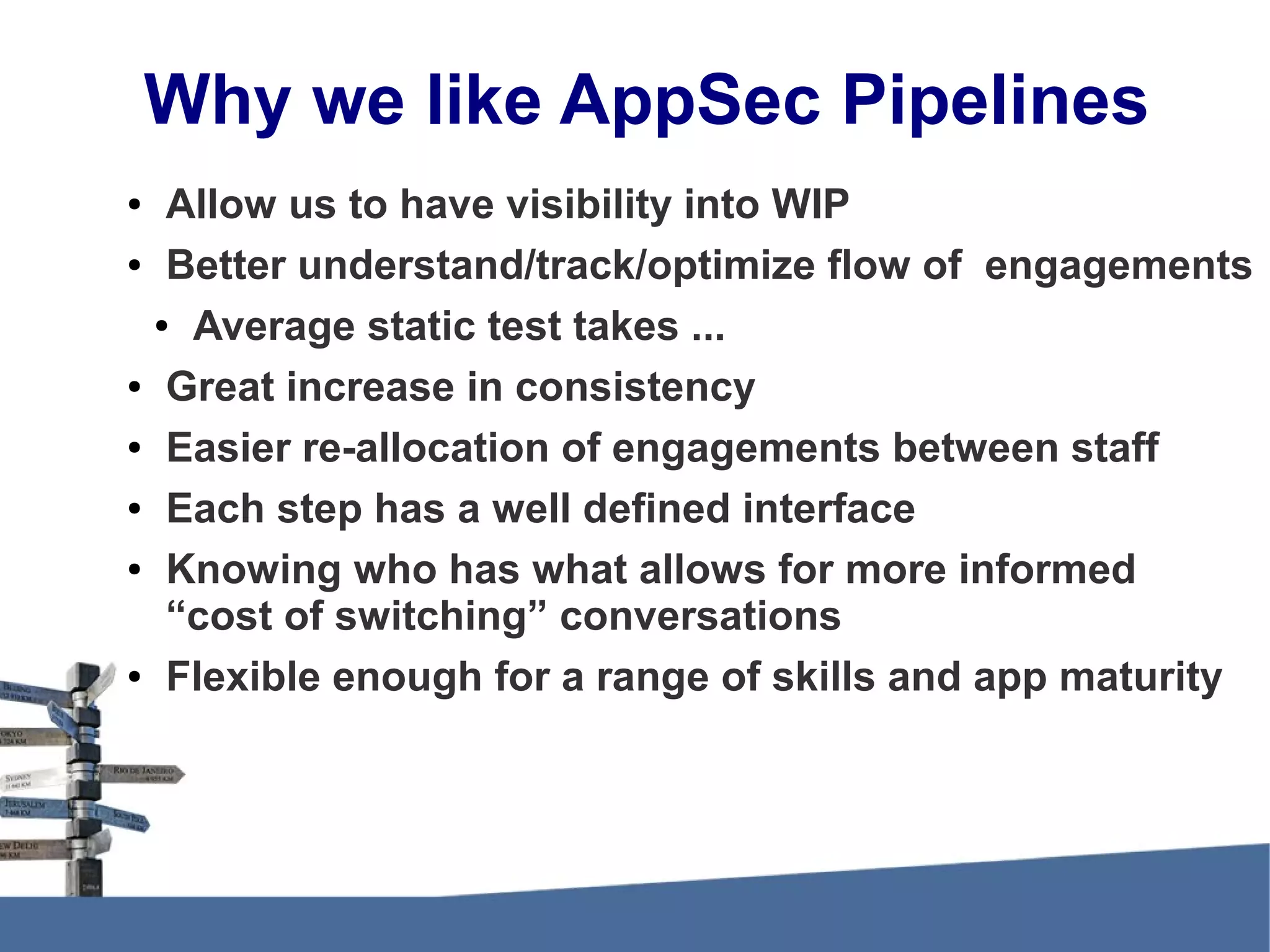 Why we like AppSec Pipelines ● Allow us to have visibility into WIP ● Better understand/track/optimize flow of engagements ● Average static test takes ... ● Great increase in consistency ● Easier re-allocation of engagements between staff ● Each step has a well defined interface ● Knowing who has what allows for more informed “cost of switching” conversations ● Flexible enough for a range of skills and app maturity 